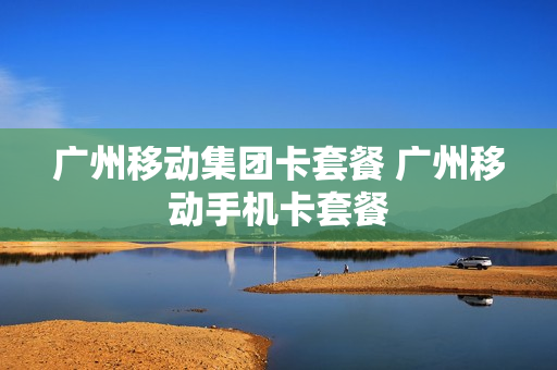 广州移动集团卡套餐 广州移动手机卡套餐