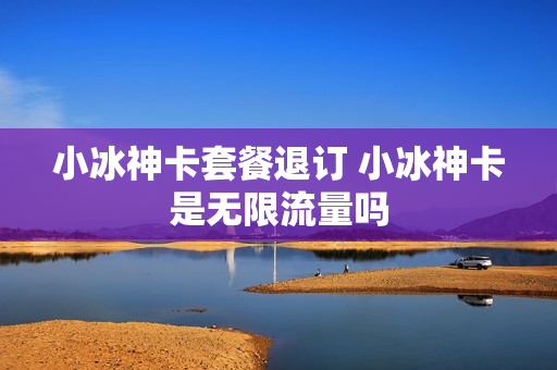 小冰神卡套餐退订 小冰神卡是无限流量吗