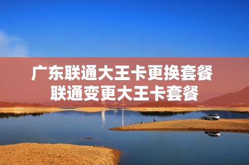 广东联通大王卡更换套餐 联通变更大王卡套餐