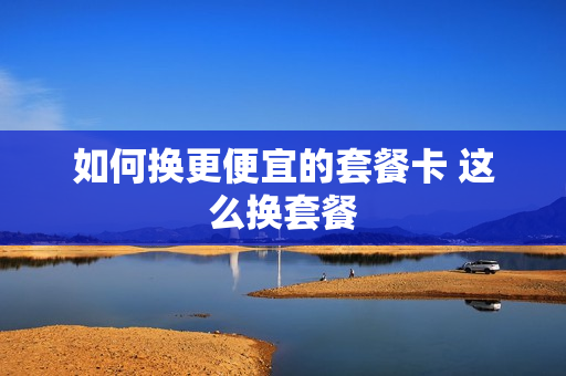 如何换更便宜的套餐卡 这么换套餐