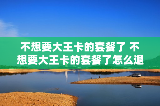 不想要大王卡的套餐了 不想要大王卡的套餐了怎么退订