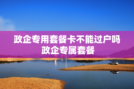 政企专用套餐卡不能过户吗 政企专属套餐