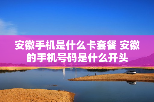 安徽手机是什么卡套餐 安徽的手机号码是什么开头