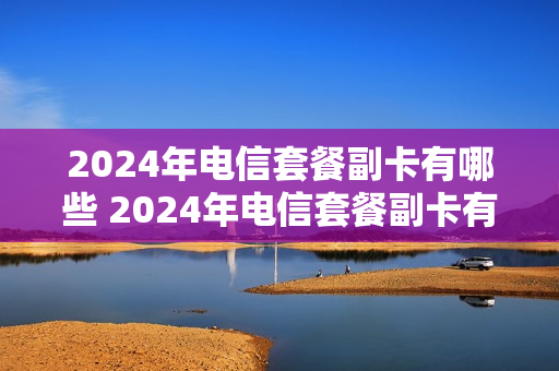 2024年电信套餐副卡有哪些 2024年电信套餐副卡有哪些套餐