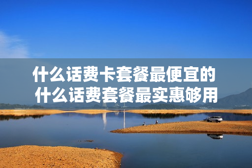 什么话费卡套餐最便宜的 什么话费套餐最实惠够用