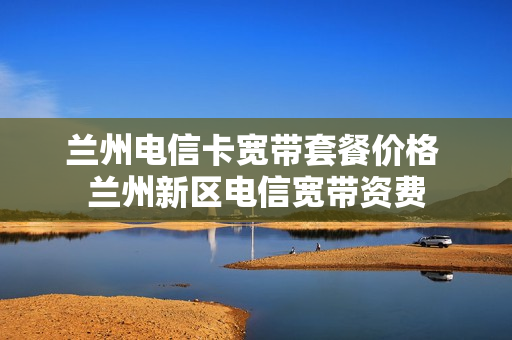 兰州电信卡宽带套餐价格 兰州新区电信宽带资费
