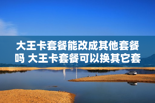 大王卡套餐能改成其他套餐吗 大王卡套餐可以换其它套餐吗