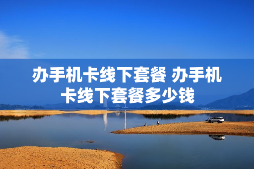 办手机卡线下套餐 办手机卡线下套餐多少钱