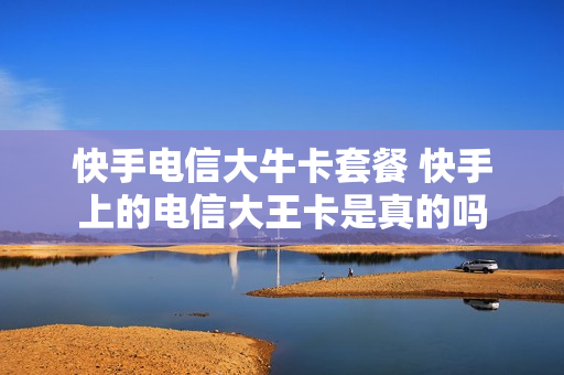 快手电信大牛卡套餐 快手上的电信大王卡是真的吗