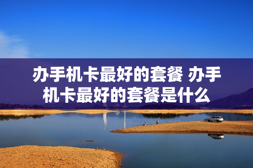 办手机卡最好的套餐 办手机卡最好的套餐是什么