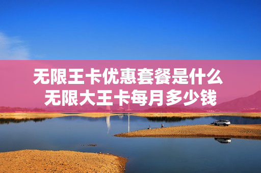 无限王卡优惠套餐是什么 无限大王卡每月多少钱