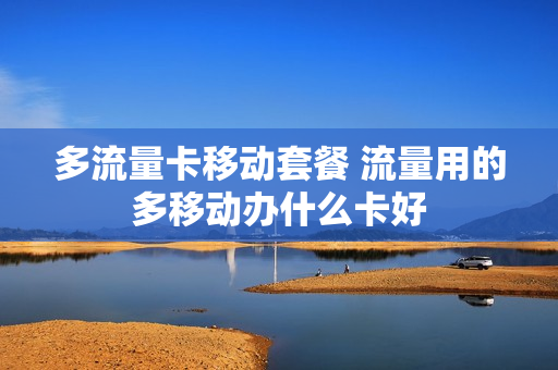 多流量卡移动套餐 流量用的多移动办什么卡好