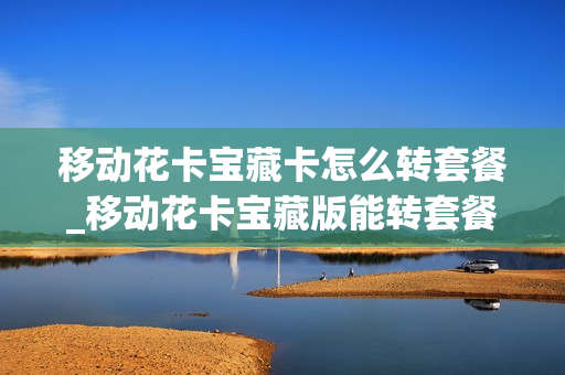 移动花卡宝藏卡怎么转套餐_移动花卡宝藏版能转套餐吗