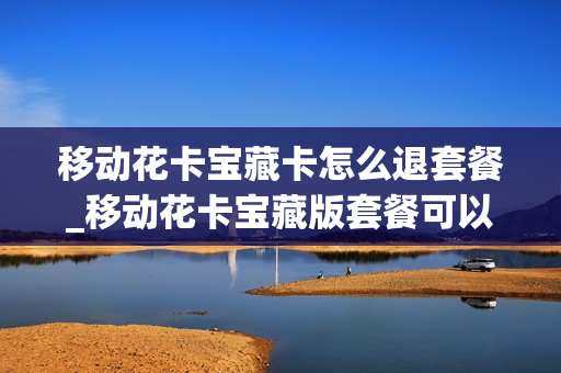 移动花卡宝藏卡怎么退套餐_移动花卡宝藏版套餐可以取消吗