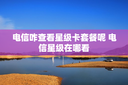 电信咋查看星级卡套餐呢 电信星级在哪看