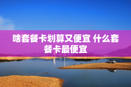 啥套餐卡划算又便宜 什么套餐卡最便宜