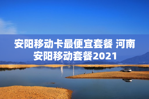 安阳移动卡最便宜套餐 河南安阳移动套餐2021