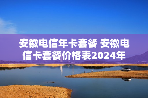 安徽电信年卡套餐 安徽电信卡套餐价格表2024年