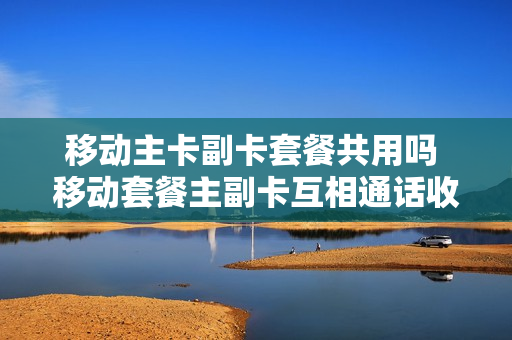 移动主卡副卡套餐共用吗 移动套餐主副卡互相通话收费吗