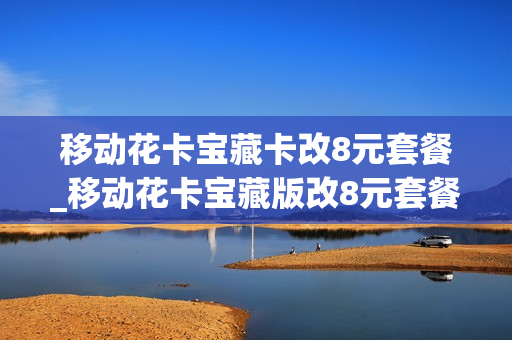 移动花卡宝藏卡改8元套餐_移动花卡宝藏版改8元套餐