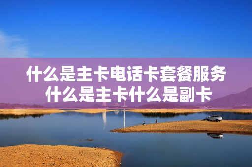 什么是主卡电话卡套餐服务 什么是主卡什么是副卡