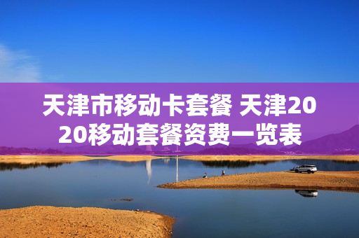 天津市移动卡套餐 天津2020移动套餐资费一览表
