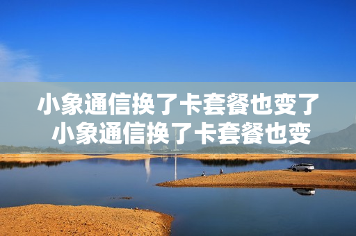 小象通信换了卡套餐也变了 小象通信换了卡套餐也变了吗