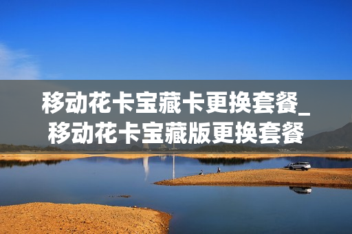 移动花卡宝藏卡更换套餐_移动花卡宝藏版更换套餐