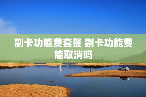 副卡功能费套餐 副卡功能费能取消吗