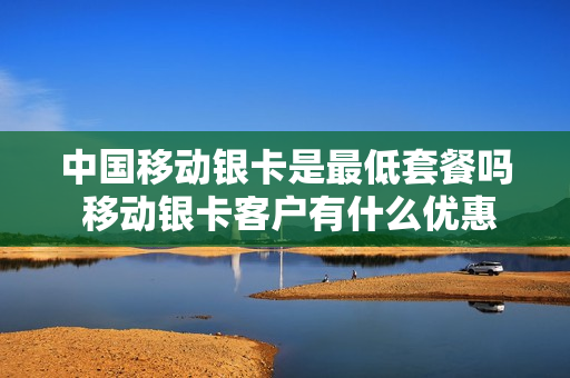 中国移动银卡是最低套餐吗 移动银卡客户有什么优惠