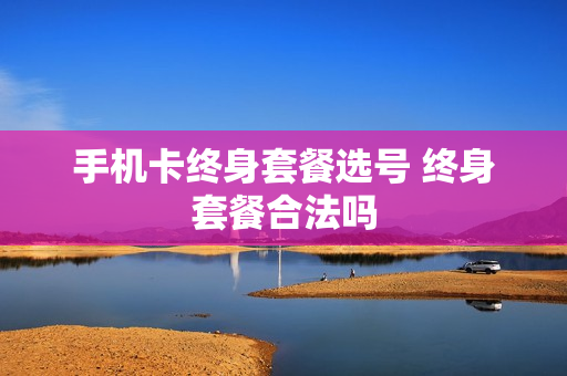 手机卡终身套餐选号 终身套餐合法吗
