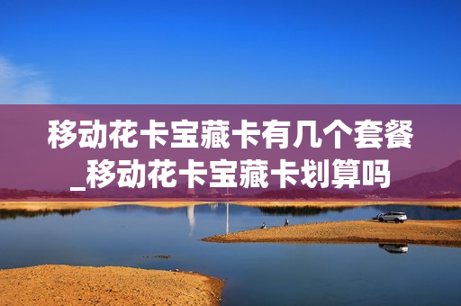 移动花卡宝藏卡有几个套餐_移动花卡宝藏卡划算吗