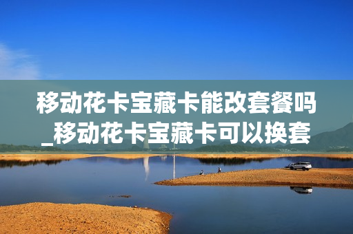 移动花卡宝藏卡能改套餐吗_移动花卡宝藏卡可以换套餐吗