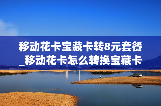 移动花卡宝藏卡转8元套餐_移动花卡怎么转换宝藏卡