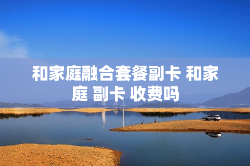 和家庭融合套餐副卡 和家庭 副卡 收费吗
