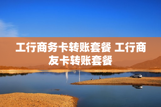 工行商务卡转账套餐 工行商友卡转账套餐