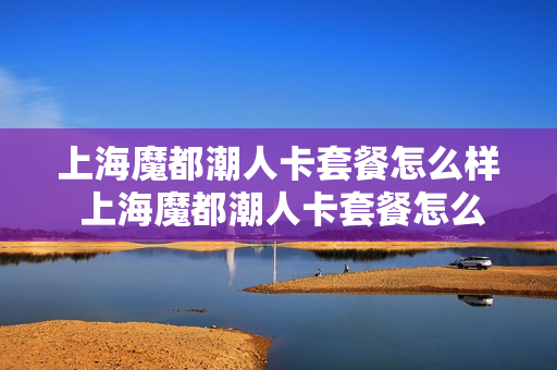 上海魔都潮人卡套餐怎么样 上海魔都潮人卡套餐怎么样退订
