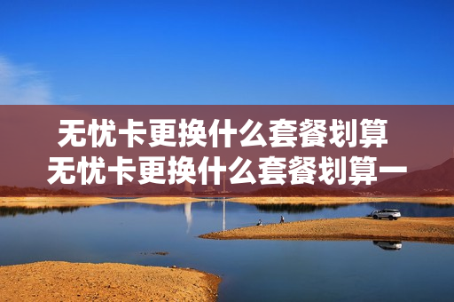 无忧卡更换什么套餐划算 无忧卡更换什么套餐划算一点