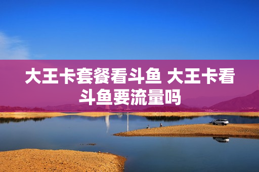 大王卡套餐看斗鱼 大王卡看斗鱼要流量吗