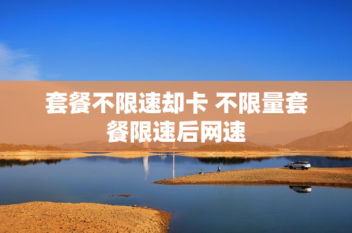 套餐不限速却卡 不限量套餐限速后网速