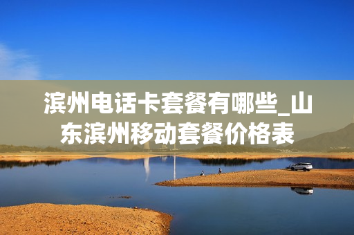 滨州电话卡套餐有哪些_山东滨州移动套餐价格表