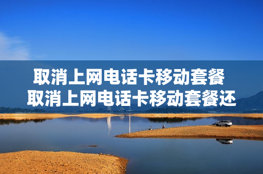 取消上网电话卡移动套餐 取消上网电话卡移动套餐还能用吗