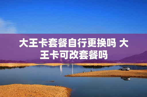 大王卡套餐自行更换吗 大王卡可改套餐吗