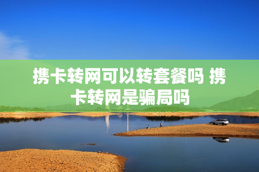 携卡转网可以转套餐吗 携卡转网是骗局吗