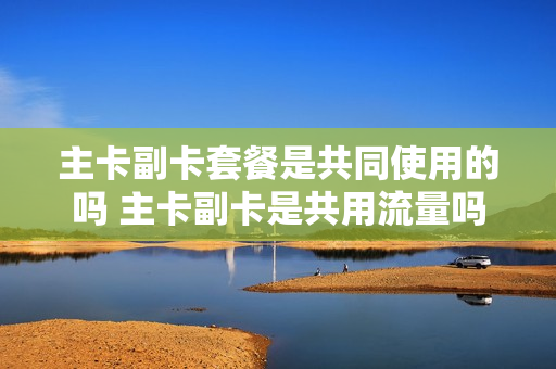 主卡副卡套餐是共同使用的吗 主卡副卡是共用流量吗