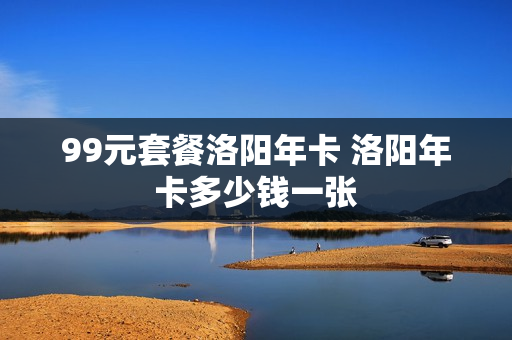 99元套餐洛阳年卡 洛阳年卡多少钱一张