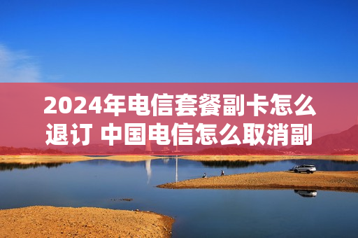 2024年电信套餐副卡怎么退订 中国电信怎么取消副卡套餐业务