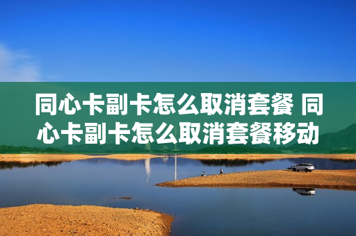 同心卡副卡怎么取消套餐 同心卡副卡怎么取消套餐移动
