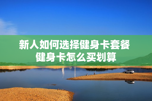 新人如何选择健身卡套餐 健身卡怎么买划算