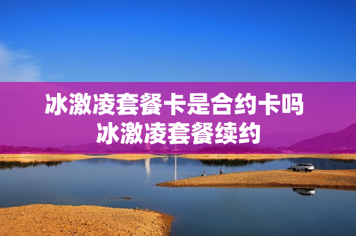 冰激凌套餐卡是合约卡吗 冰激凌套餐续约